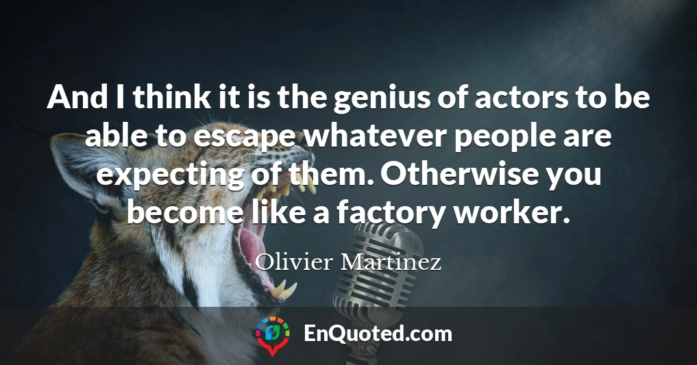 And I think it is the genius of actors to be able to escape whatever people are expecting of them. Otherwise you become like a factory worker.