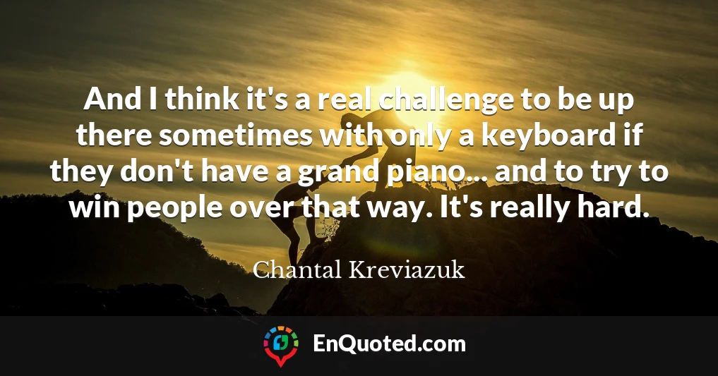And I think it's a real challenge to be up there sometimes with only a keyboard if they don't have a grand piano... and to try to win people over that way. It's really hard.