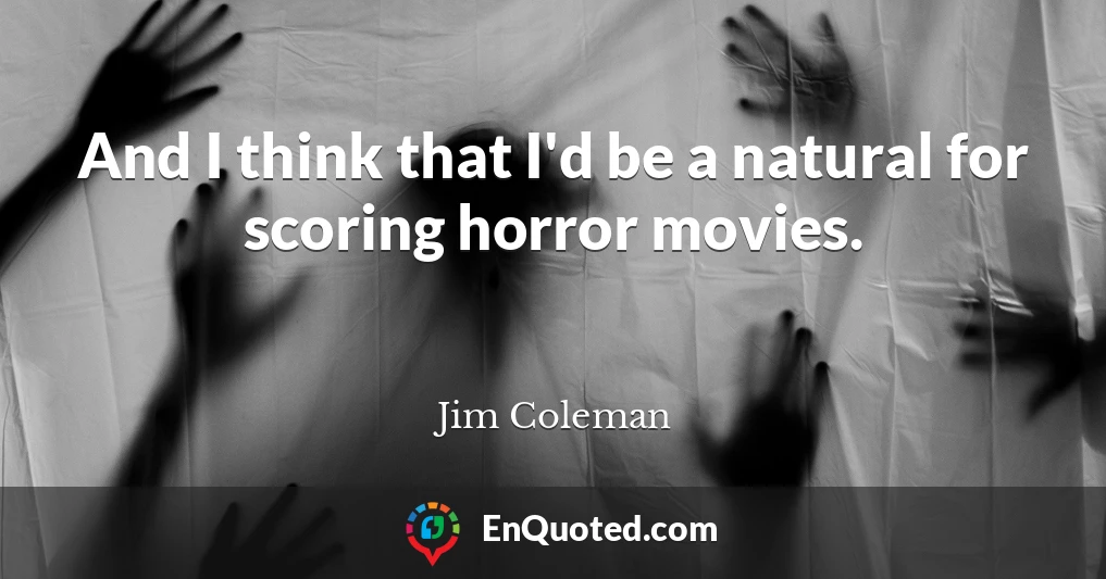 And I think that I'd be a natural for scoring horror movies.