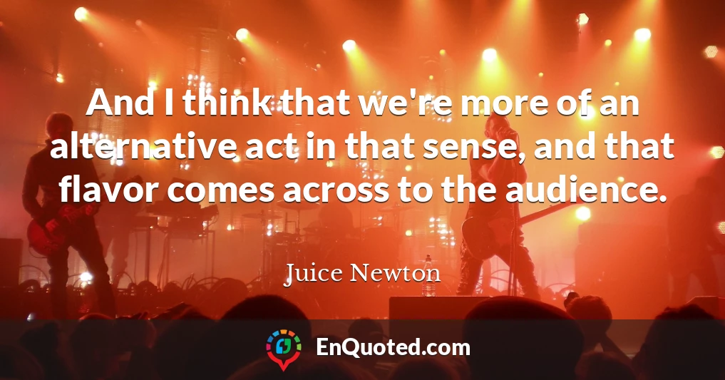 And I think that we're more of an alternative act in that sense, and that flavor comes across to the audience.