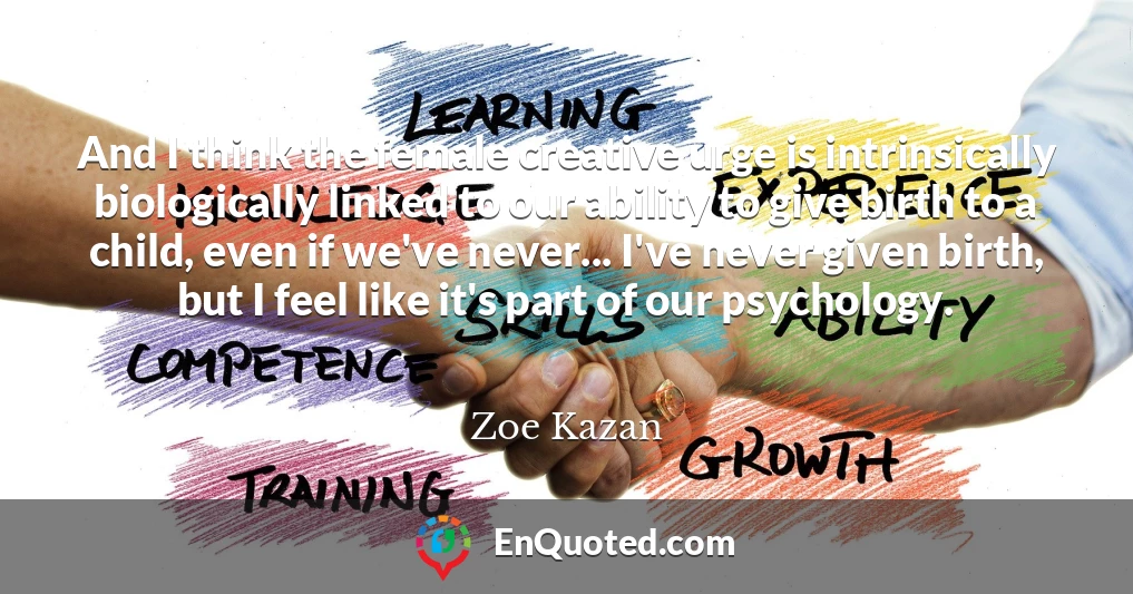And I think the female creative urge is intrinsically biologically linked to our ability to give birth to a child, even if we've never... I've never given birth, but I feel like it's part of our psychology.