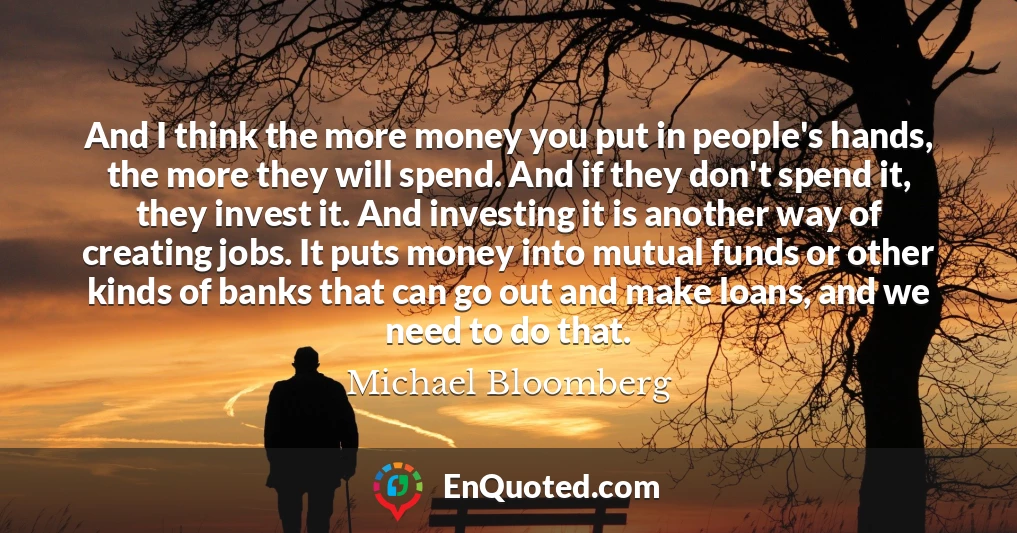 And I think the more money you put in people's hands, the more they will spend. And if they don't spend it, they invest it. And investing it is another way of creating jobs. It puts money into mutual funds or other kinds of banks that can go out and make loans, and we need to do that.
