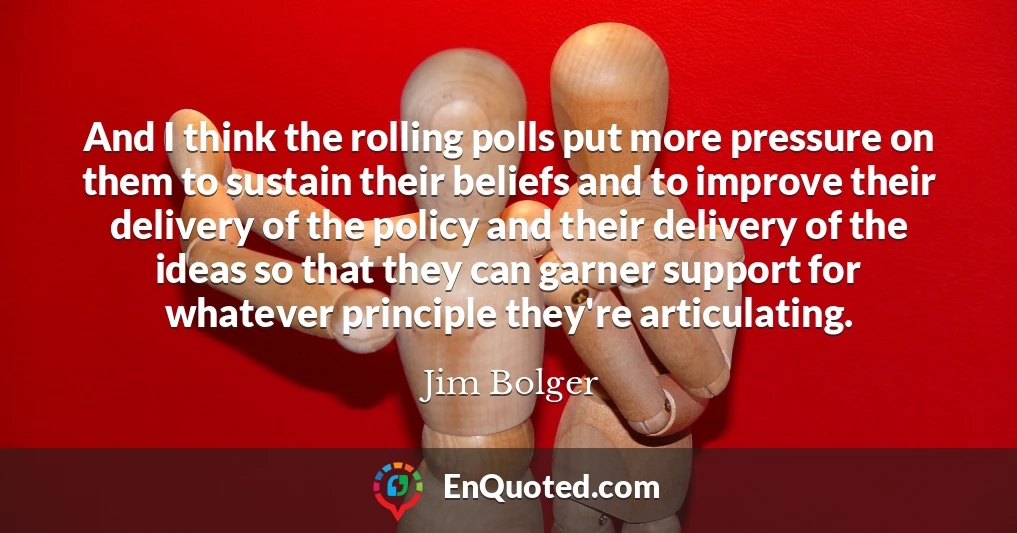 And I think the rolling polls put more pressure on them to sustain their beliefs and to improve their delivery of the policy and their delivery of the ideas so that they can garner support for whatever principle they're articulating.