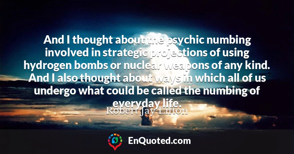 And I thought about the psychic numbing involved in strategic projections of using hydrogen bombs or nuclear weapons of any kind. And I also thought about ways in which all of us undergo what could be called the numbing of everyday life.
