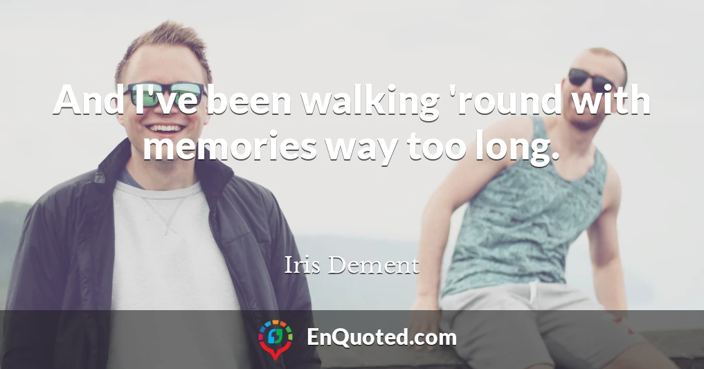 And I've been walking 'round with memories way too long.