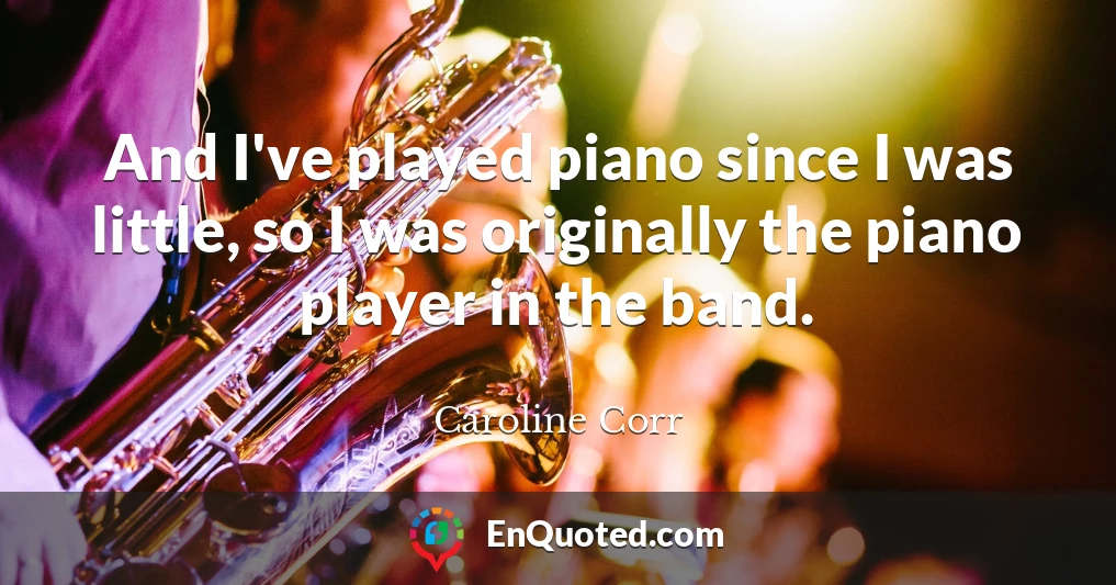 And I've played piano since I was little, so I was originally the piano player in the band.