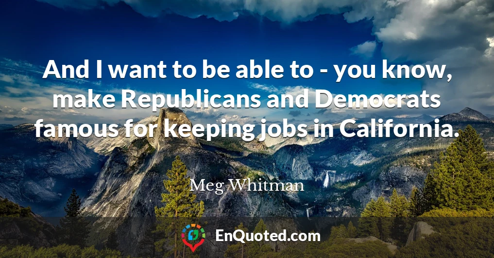 And I want to be able to - you know, make Republicans and Democrats famous for keeping jobs in California.