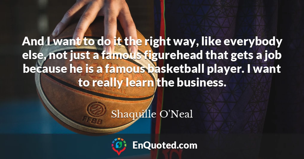 And I want to do it the right way, like everybody else, not just a famous figurehead that gets a job because he is a famous basketball player. I want to really learn the business.