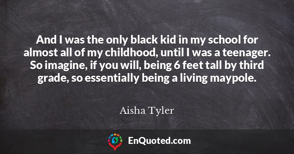And I was the only black kid in my school for almost all of my childhood, until I was a teenager. So imagine, if you will, being 6 feet tall by third grade, so essentially being a living maypole.
