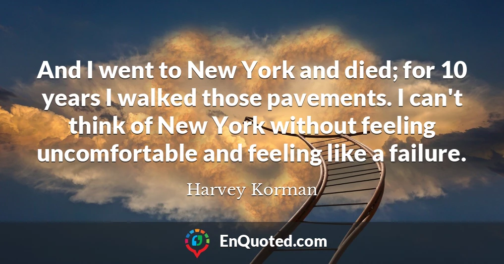 And I went to New York and died; for 10 years I walked those pavements. I can't think of New York without feeling uncomfortable and feeling like a failure.