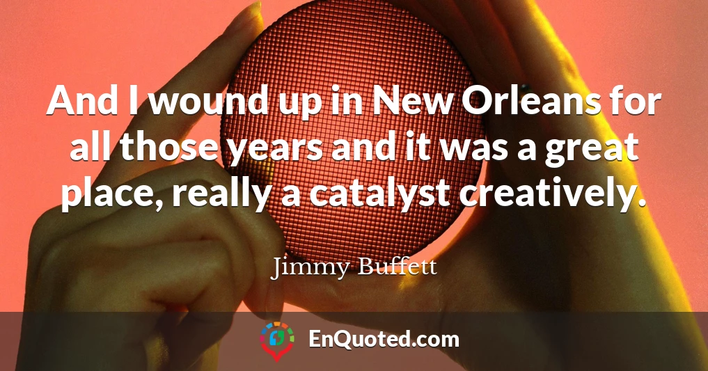And I wound up in New Orleans for all those years and it was a great place, really a catalyst creatively.