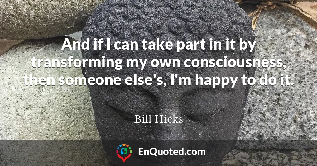 And if I can take part in it by transforming my own consciousness, then someone else's, I'm happy to do it.
