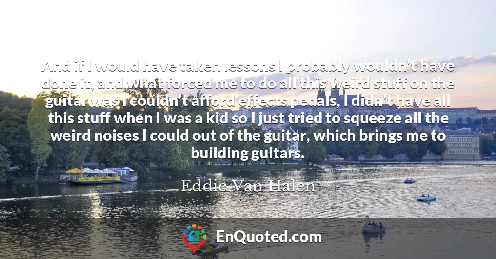 And if I would have taken lessons I probably wouldn't have done it, and what forced me to do all this weird stuff on the guitar was I couldn't afford effects pedals, I didn't have all this stuff when I was a kid so I just tried to squeeze all the weird noises I could out of the guitar, which brings me to building guitars.