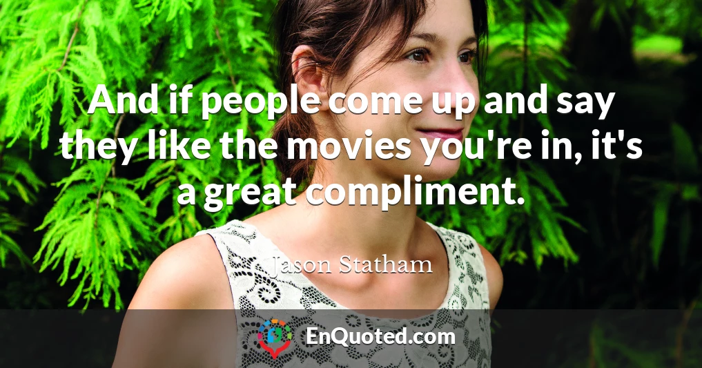 And if people come up and say they like the movies you're in, it's a great compliment.