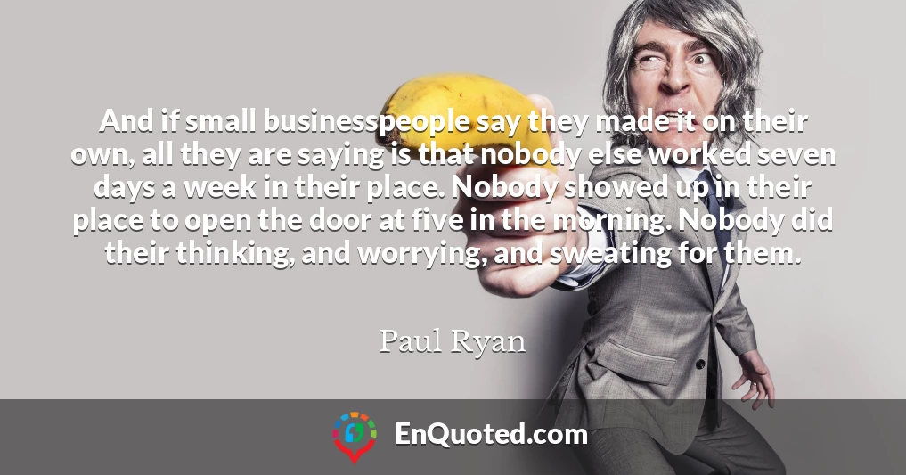 And if small businesspeople say they made it on their own, all they are saying is that nobody else worked seven days a week in their place. Nobody showed up in their place to open the door at five in the morning. Nobody did their thinking, and worrying, and sweating for them.