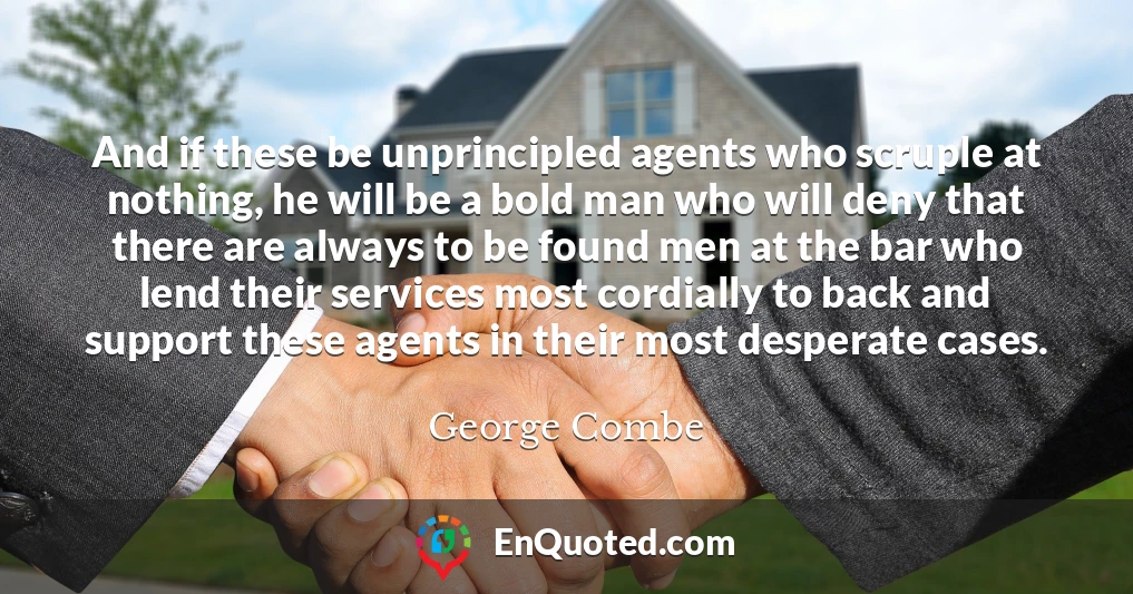 And if these be unprincipled agents who scruple at nothing, he will be a bold man who will deny that there are always to be found men at the bar who lend their services most cordially to back and support these agents in their most desperate cases.
