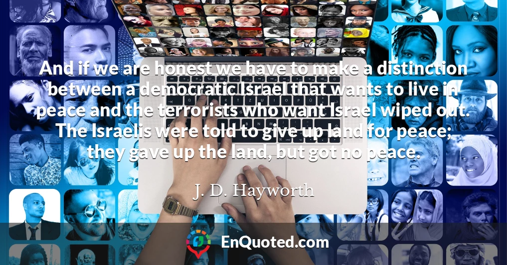 And if we are honest we have to make a distinction between a democratic Israel that wants to live in peace and the terrorists who want Israel wiped out. The Israelis were told to give up land for peace; they gave up the land, but got no peace.