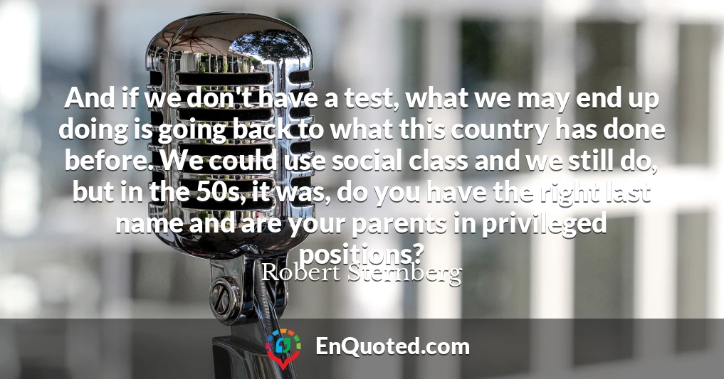 And if we don't have a test, what we may end up doing is going back to what this country has done before. We could use social class and we still do, but in the 50s, it was, do you have the right last name and are your parents in privileged positions?