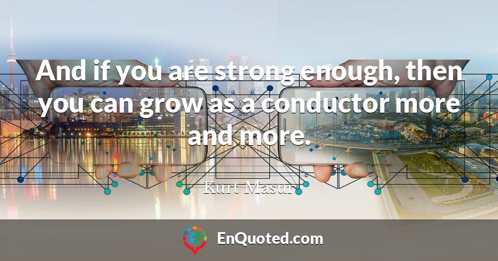 And if you are strong enough, then you can grow as a conductor more and more.