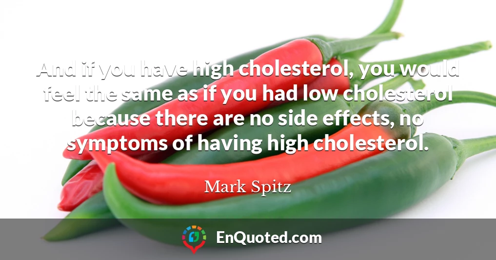 And if you have high cholesterol, you would feel the same as if you had low cholesterol because there are no side effects, no symptoms of having high cholesterol.