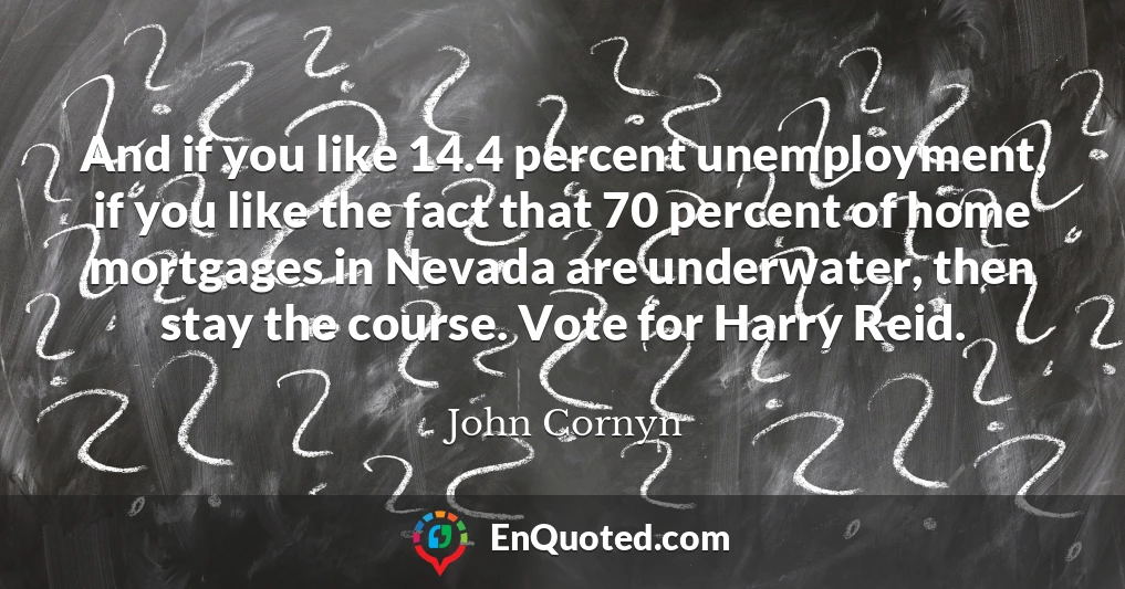 And if you like 14.4 percent unemployment, if you like the fact that 70 percent of home mortgages in Nevada are underwater, then stay the course. Vote for Harry Reid.