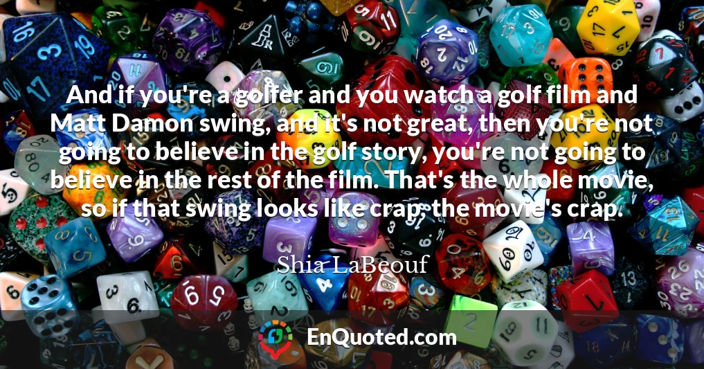 And if you're a golfer and you watch a golf film and Matt Damon swing, and it's not great, then you're not going to believe in the golf story, you're not going to believe in the rest of the film. That's the whole movie, so if that swing looks like crap, the movie's crap.