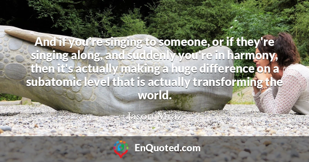 And if you're singing to someone, or if they're singing along, and suddenly you're in harmony, then it's actually making a huge difference on a subatomic level that is actually transforming the world.