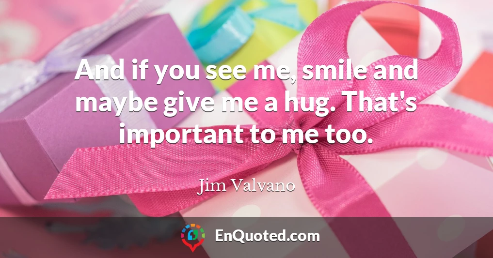 And if you see me, smile and maybe give me a hug. That's important to me too.