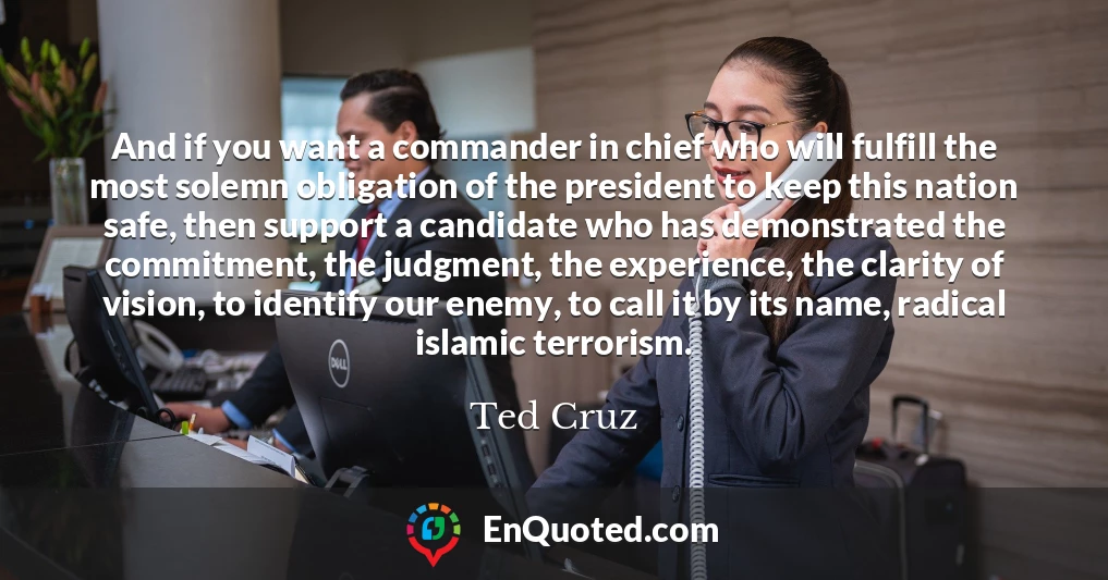 And if you want a commander in chief who will fulfill the most solemn obligation of the president to keep this nation safe, then support a candidate who has demonstrated the commitment, the judgment, the experience, the clarity of vision, to identify our enemy, to call it by its name, radical islamic terrorism.