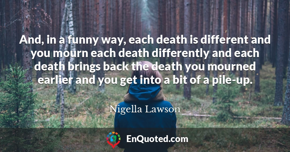 And, in a funny way, each death is different and you mourn each death differently and each death brings back the death you mourned earlier and you get into a bit of a pile-up.