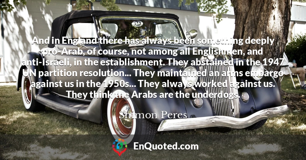 And in England there has always been something deeply pro-Arab, of course, not among all Englishmen, and anti-Israeli, in the establishment. They abstained in the 1947 UN partition resolution... They maintained an arms embargo against us in the 1950s... They always worked against us. They think the Arabs are the underdogs.