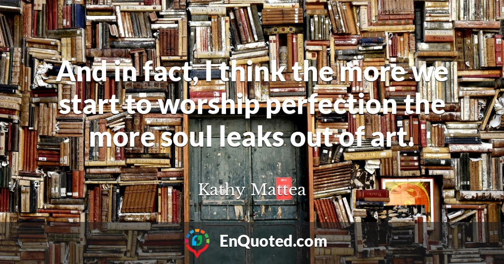 And in fact, I think the more we start to worship perfection the more soul leaks out of art.
