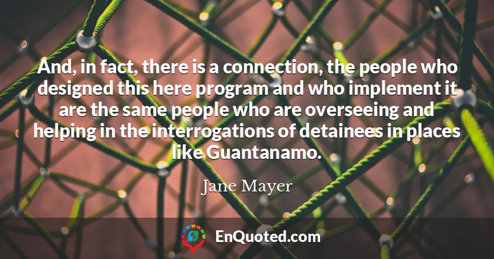 And, in fact, there is a connection, the people who designed this here program and who implement it are the same people who are overseeing and helping in the interrogations of detainees in places like Guantanamo.