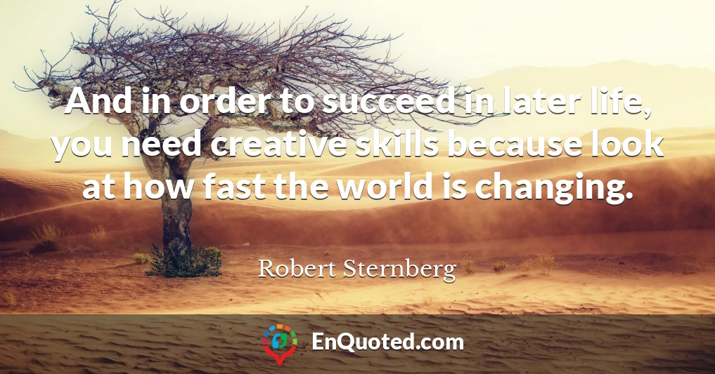And in order to succeed in later life, you need creative skills because look at how fast the world is changing.