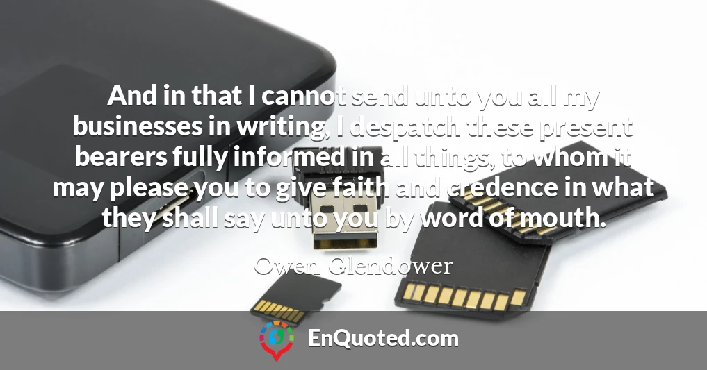 And in that I cannot send unto you all my businesses in writing, I despatch these present bearers fully informed in all things, to whom it may please you to give faith and credence in what they shall say unto you by word of mouth.
