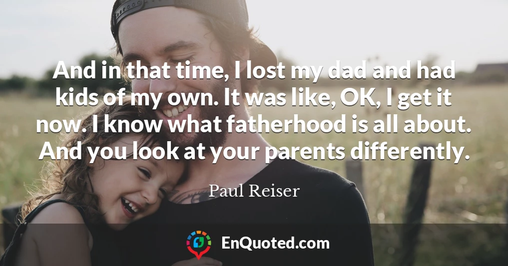 And in that time, I lost my dad and had kids of my own. It was like, OK, I get it now. I know what fatherhood is all about. And you look at your parents differently.