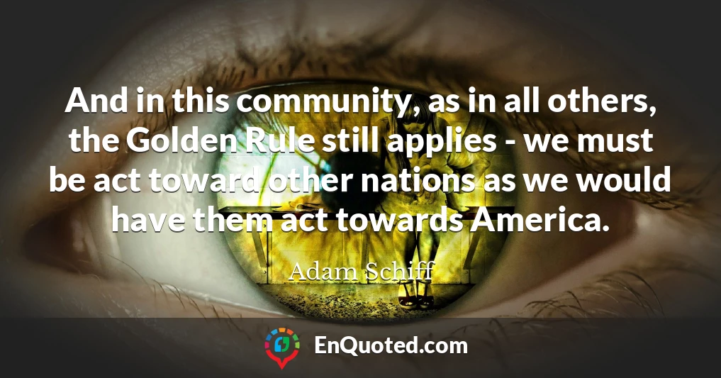 And in this community, as in all others, the Golden Rule still applies - we must be act toward other nations as we would have them act towards America.