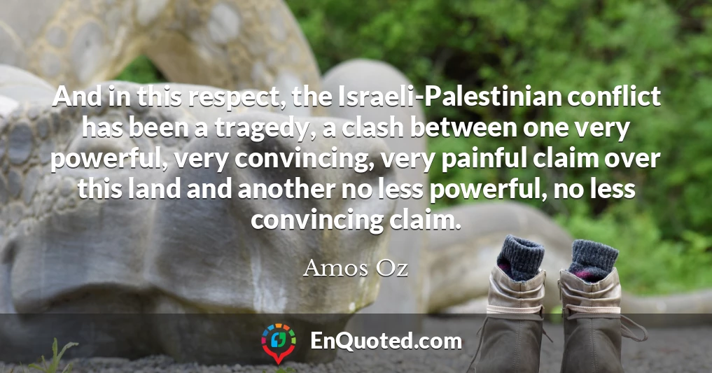 And in this respect, the Israeli-Palestinian conflict has been a tragedy, a clash between one very powerful, very convincing, very painful claim over this land and another no less powerful, no less convincing claim.