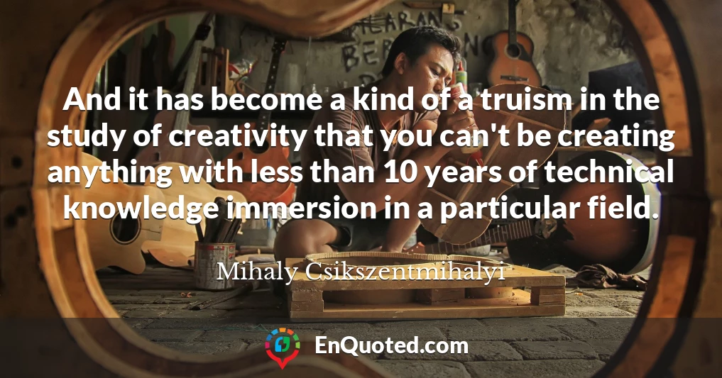 And it has become a kind of a truism in the study of creativity that you can't be creating anything with less than 10 years of technical knowledge immersion in a particular field.
