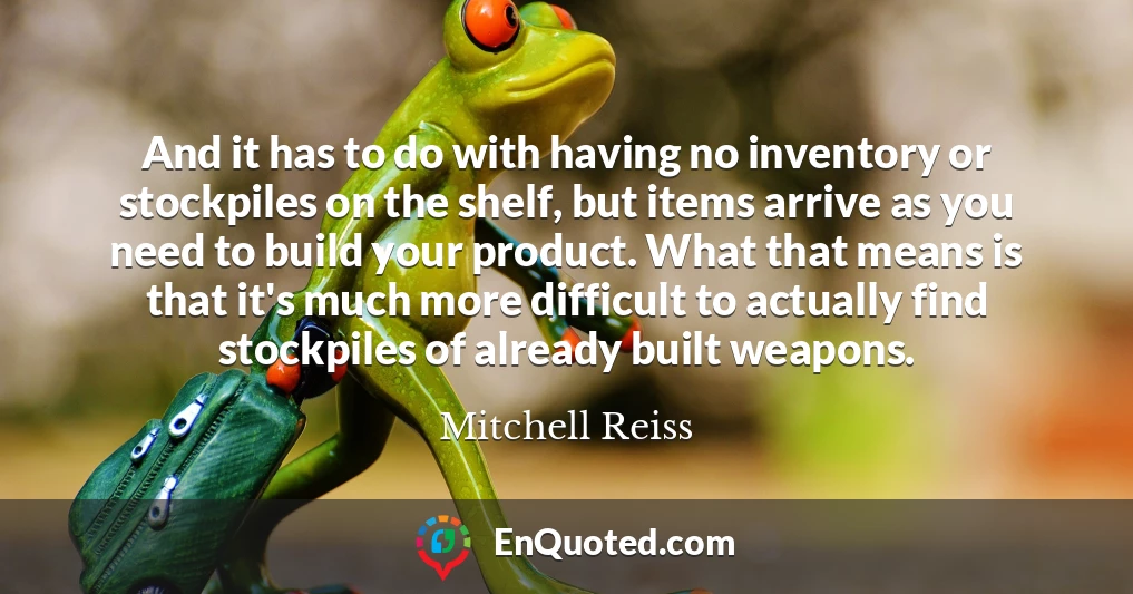 And it has to do with having no inventory or stockpiles on the shelf, but items arrive as you need to build your product. What that means is that it's much more difficult to actually find stockpiles of already built weapons.