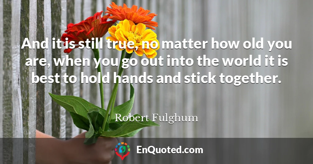 And it is still true, no matter how old you are, when you go out into the world it is best to hold hands and stick together.