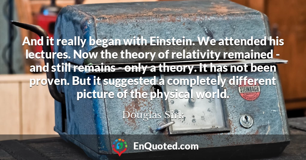 And it really began with Einstein. We attended his lectures. Now the theory of relativity remained - and still remains - only a theory. It has not been proven. But it suggested a completely different picture of the physical world.