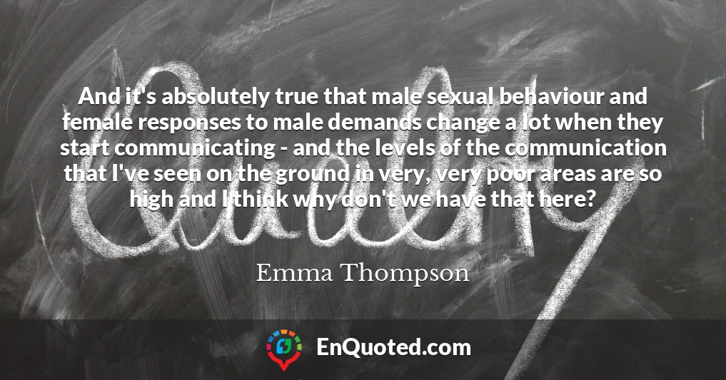 And it's absolutely true that male sexual behaviour and female responses to male demands change a lot when they start communicating - and the levels of the communication that I've seen on the ground in very, very poor areas are so high and I think why don't we have that here?