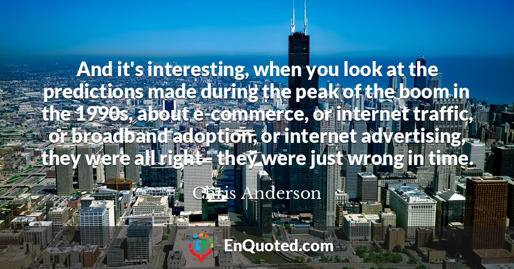 And it's interesting, when you look at the predictions made during the peak of the boom in the 1990s, about e-commerce, or internet traffic, or broadband adoption, or internet advertising, they were all right - they were just wrong in time.