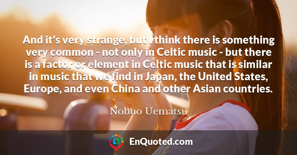And it's very strange, but I think there is something very common - not only in Celtic music - but there is a factor or element in Celtic music that is similar in music that we find in Japan, the United States, Europe, and even China and other Asian countries.