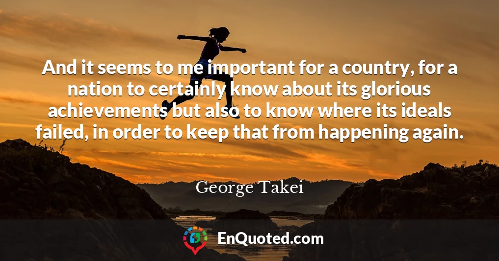 And it seems to me important for a country, for a nation to certainly know about its glorious achievements but also to know where its ideals failed, in order to keep that from happening again.