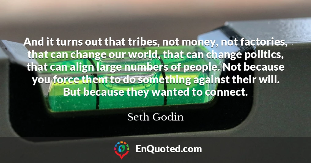 And it turns out that tribes, not money, not factories, that can change our world, that can change politics, that can align large numbers of people. Not because you force them to do something against their will. But because they wanted to connect.