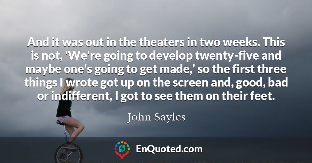 And it was out in the theaters in two weeks. This is not, 'We're going to develop twenty-five and maybe one's going to get made,' so the first three things I wrote got up on the screen and, good, bad or indifferent, I got to see them on their feet.