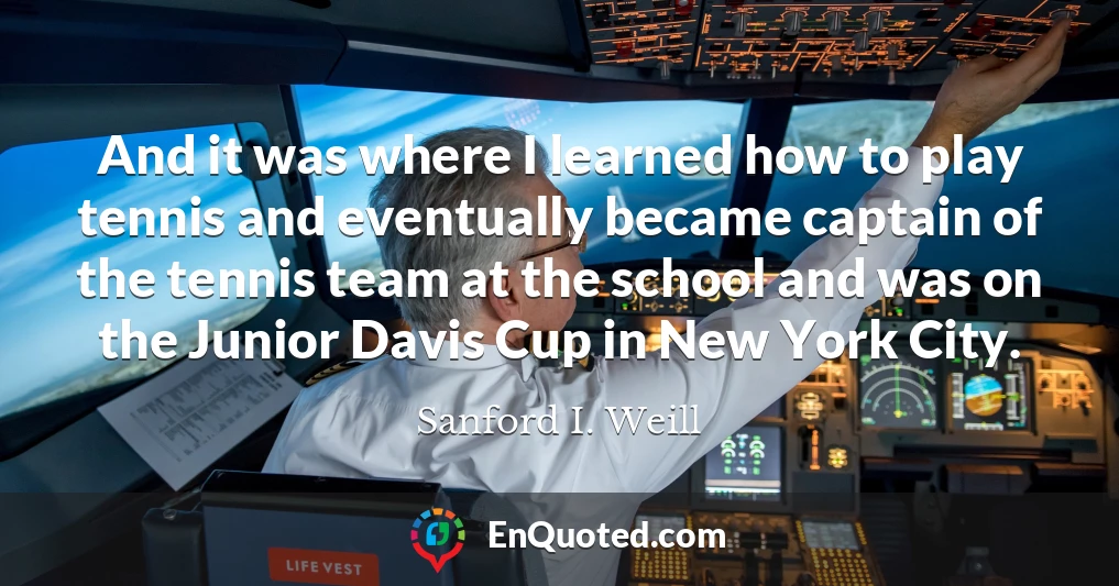 And it was where I learned how to play tennis and eventually became captain of the tennis team at the school and was on the Junior Davis Cup in New York City.