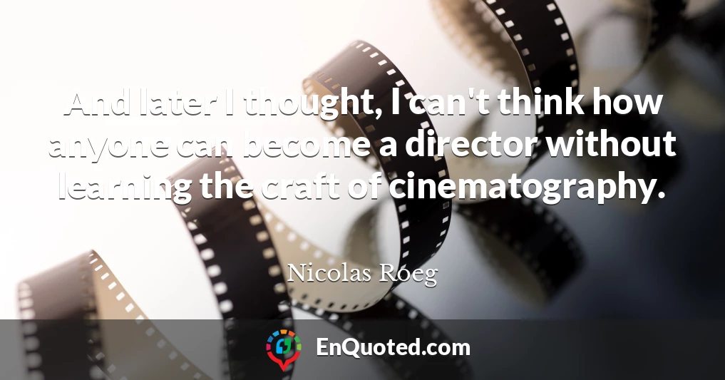 And later I thought, I can't think how anyone can become a director without learning the craft of cinematography.